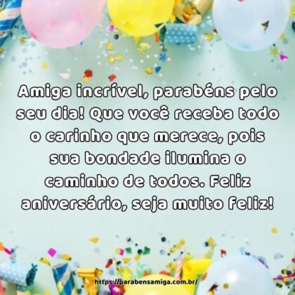 Amiga incrível, parabéns pelo seu dia! Que você receba todo o carinho que merece, pois sua bondade ilumina o caminho de todos. Feliz aniversário, seja muito feliz! Amiga incrível, parabéns pelo seu dia! Que você receba todo o carinho que merece, pois sua bondade ilumina o caminho de todos. Feliz aniversário, seja muito feliz!